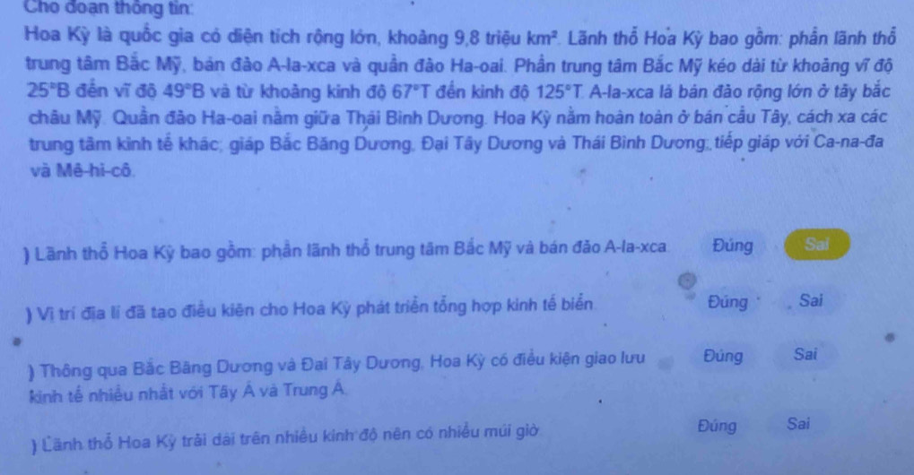 Cho đoạn thông tin: 
Hoa Kỳ là quốc gia có diện tích rộng lớn, khoảng 9, 8 triệu km^2 *. Lãnh thổ Hoa Kỳ bao gồm: phần lãnh thổ 
trung tâm Bắc Mỹ, bản đào A-la-xca và quần đào Ha-oai. Phần trung tâm Bắc Mỹ kéo dài từ khoảng vĩ độ
25°B đến vĩ đô 49°B và từ khoảng kinh độ 67°T đền kinh độ 125°T A-la-xca là bản đào rộng lớn ở tây bắc 
châu Mỹ. Quân đảo Ha-oai nằm giữa Thái Bình Dương. Hoa Kỳ nằm hoàn toàn ở bán cầu Tây, cách xa các 
trung tâm kinh tế khác; giáp Bắc Băng Dương, Đại Tây Dương và Thái Bình Dương; tiếp giáp với Ca-na-đa 
và Mê hi cô. 
) Lãnh thổ Hoa Kỳ bao gồm: phần lãnh thổ trung tâm Bắc Mỹ và bán đǎo A-la-xca. Đúng Sai 
) Vị trí địa lí đã tạo điều kiên cho Hoa Kỳ phát triển tổng hợp kinh tế biển Đúng Sai 
) Thông qua Bắc Bãng Dương và Đai Tây Dương, Hoa Kỳ có điều kiện giao lưu Đúng Sai 
kinh tế nhiều nhất với Tây Á và Trung Á. 
) Lãnh thổ Hoa Kỳ trải dài trên nhiều kinh độ nên có nhiều múi giờ 
Đúng Sai