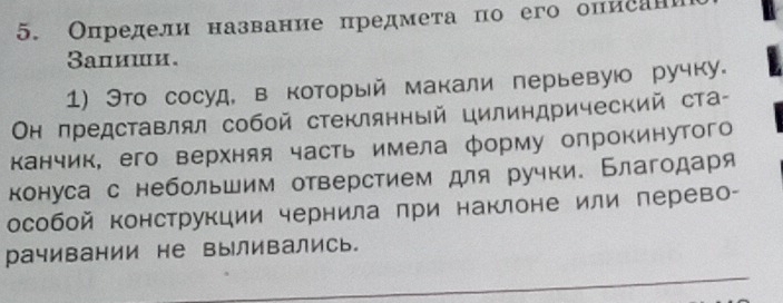 Определи название предмета по его опиеан 
Βапиши. 
1) Это сосуд, в коΤорый макали перьевуюо ручку. 
Οн представлял собой стеклянный цилиндрический ста- 
канчик, его верхняя часть имела форму опрокинутого 
конуса с небольшим отверстием для ручки. Благодаря 
особой конструкции чернила при наклоне или перево- 
рачивании не выливались.