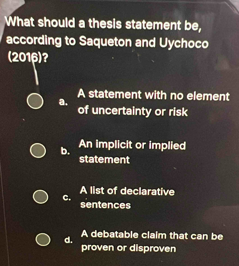 What should a thesis statement be,
according to Saqueton and Uychoco
(2016) ?
A statement with no element
a.
of uncertainty or risk
b.
An implicit or implied
statement
A list of declarative
C.
sentences
A debatable claim that can be
d.
proven or disproven