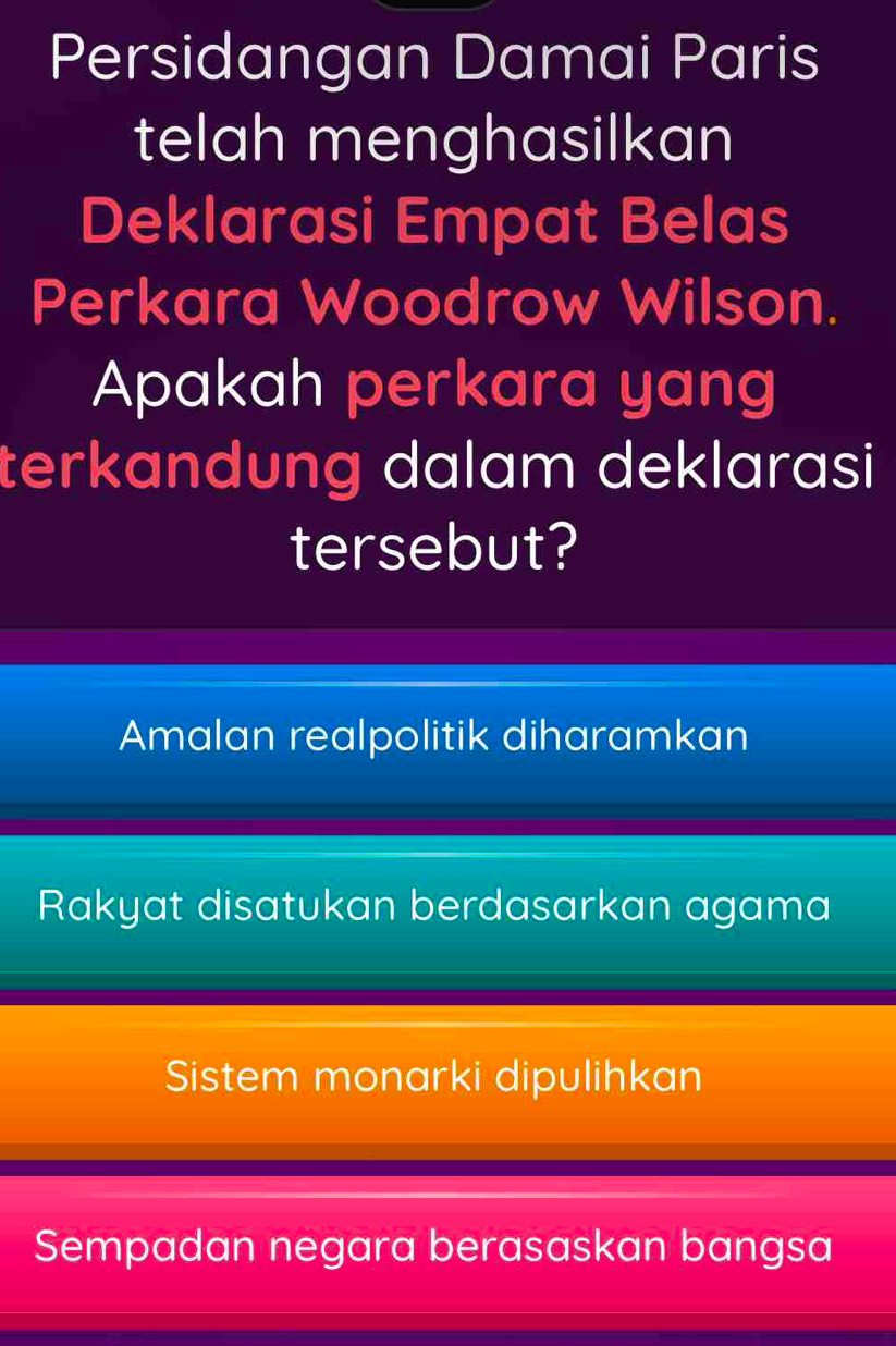 Persidangan Damai Paris
telah menghasilkan
Deklarasi Empat Belas
Perkara Woodrow Wilson.
Apakah perkara yang
terkandung dalam deklarasi
tersebut?
Amalan realpolitik diharamkan
Rakyat disatukan berdasarkan agama
Sistem monarki dipulihkan
Sempadan negara berasaskan bangsa