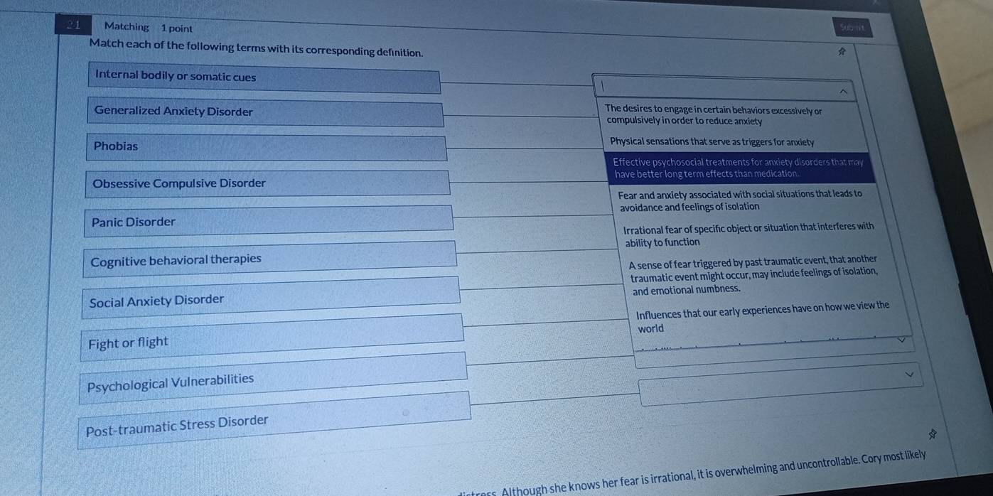 Matching 1 point Subnt
Match each of the following terms with its corresponding definition.

Internal bodily or somatic cues
The desires to engage in certain behaviors excessively or
Generalized Anxiety Disorder compulsively in order to reduce anxiety
Phobias
Physical sensations that serve as triggers for anxiety
Effective psychosocial treatments for anxiety disorders that may
Obsessive Compulsive Disorder have better long term effects than medication
Fear and anxiety associated with social situations that leads to
avoidance and feelings of isolation
Panic Disorder
Irrational fear of specific object or situation that interferes with
Cognitive behavioral therapies ability to function
A sense of fear triggered by past traumatic event, that another
traumatic event might occur, may include feelings of isolation,
Social Anxiety Disorder and emotional numbness.
Fight or flight Influences that our early experiences have on how we view the
world
Psychological Vulnerabilities
Post-traumatic Stress Disorder
s Although she knows her fear is irrational, it is overwhelming and uncontrollable. Cory most likely