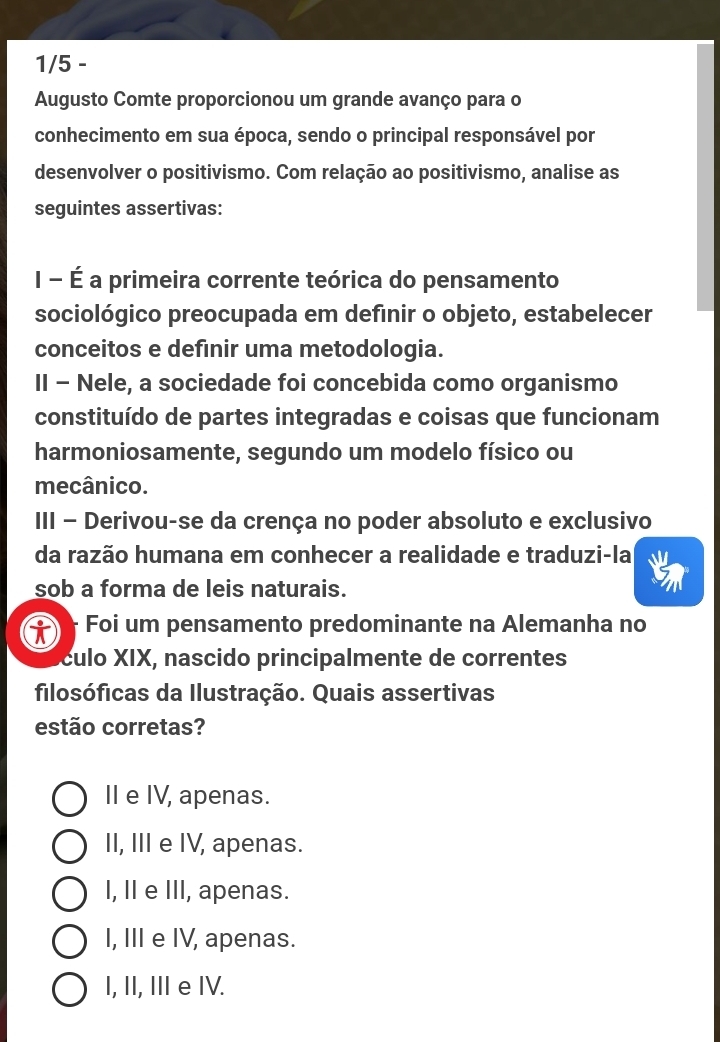 1/5 -
Augusto Comte proporcionou um grande avanço para o
conhecimento em sua época, sendo o principal responsável por
desenvolver o positivismo. Com relação ao positivismo, analise as
seguintes assertivas:
I - É a primeira corrente teórica do pensamento
sociológico preocupada em definir o objeto, estabelecer
conceitos e definir uma metodologia.
II - Nele, a sociedade foi concebida como organismo
constituído de partes integradas e coisas que funcionam
harmoniosamente, segundo um modelo físico ou
mecânico.
III - Derivou-se da crença no poder absoluto e exclusivo
da razão humana em conhecer a realidade e traduzi-la
sob a forma de leis naturais.
i Foi um pensamento predominante na Alemanha no
culo XIX, nascido principalmente de correntes
filosóficas da Ilustração. Quais assertivas
estão corretas?
II e IV, apenas.
II, III e IV, apenas.
l, II e III, apenas.
I, III e IV, apenas.
I, II, II e IV.