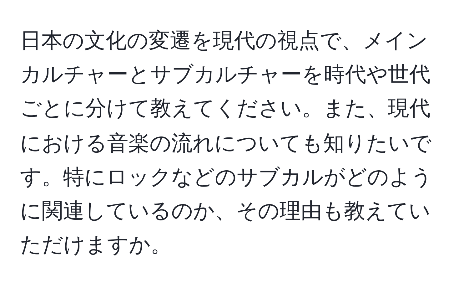 日本の文化の変遷を現代の視点で、メインカルチャーとサブカルチャーを時代や世代ごとに分けて教えてください。また、現代における音楽の流れについても知りたいです。特にロックなどのサブカルがどのように関連しているのか、その理由も教えていただけますか。