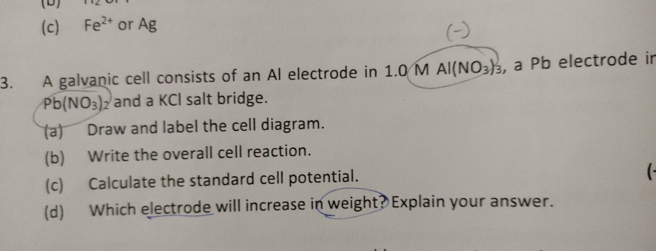 Fe^(2+) or Ag
3. A galvanic cell consists of an Al electrode in 1.0 M AI(NO_3)_3 , a Pb electrode in
Pb(NO_3) y and a KCI salt bridge.
(a) Draw and label the cell diagram.
(b) Write the overall cell reaction.
(c) Calculate the standard cell potential.
(d) Which electrode will increase in weight? Explain your answer.