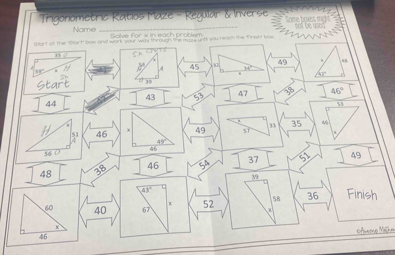 Trigonometric Ratios Maze - Regular & Inverse Some boxes might 
Name _not be used 
Solve for x in each problem. 
Start at the "Start" box and work your way through the maze until you reach the 'Finish" box.
35 0 S.h 55
x
49 × 48
A
59°
p A 45 32 34°
x
42°
Sh 
Start 39
43 53 47 28 46°
44
53
×
33 35 46
51 46 ×
49 57 × 
A
46
56 O 49°
48 38 46 54 37 51 49
39
43° Finish
58 36
× 52
60 40 67 x
x
Amazinco Mäthen
46