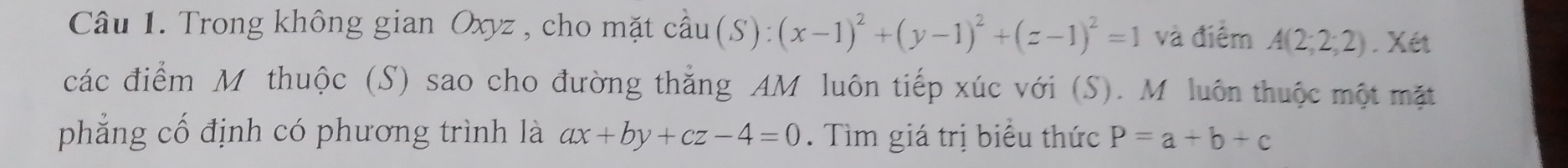 Trong không gian Oxyz , cho mặt coverset wedge au(S):(x-1)^2+(y-1)^2+(z-1)^2=1 và điểm A(2;2;2). Xét 
các điểm Mỹ thuộc (S) sao cho đường thẳng AM luôn tiếp xúc với (S). M luôn thuộc một mặt 
phẳng cổ định có phương trình là ax+by+cz-4=0. Tìm giá trị biểu thức P=a+b+c