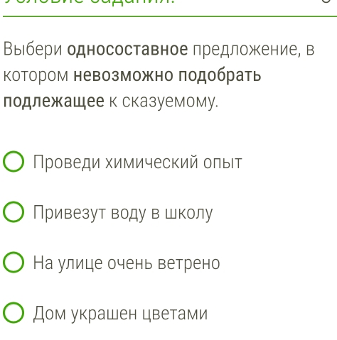 Выιбери односоставное предложение, в 
КоΤором невозможно πодбрать 
лодлежащее к сказуемому. 
Проведи химический олыΙт 
Привезут воду в школу 
На улице очень ветрено 
Дом украшен цветами