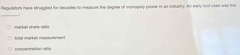 Regulators have struggled for decades to measure the degree of monopoly power in an industry. An early tool uses was the
_.
market share ratio
total market measurement
concentration ratio