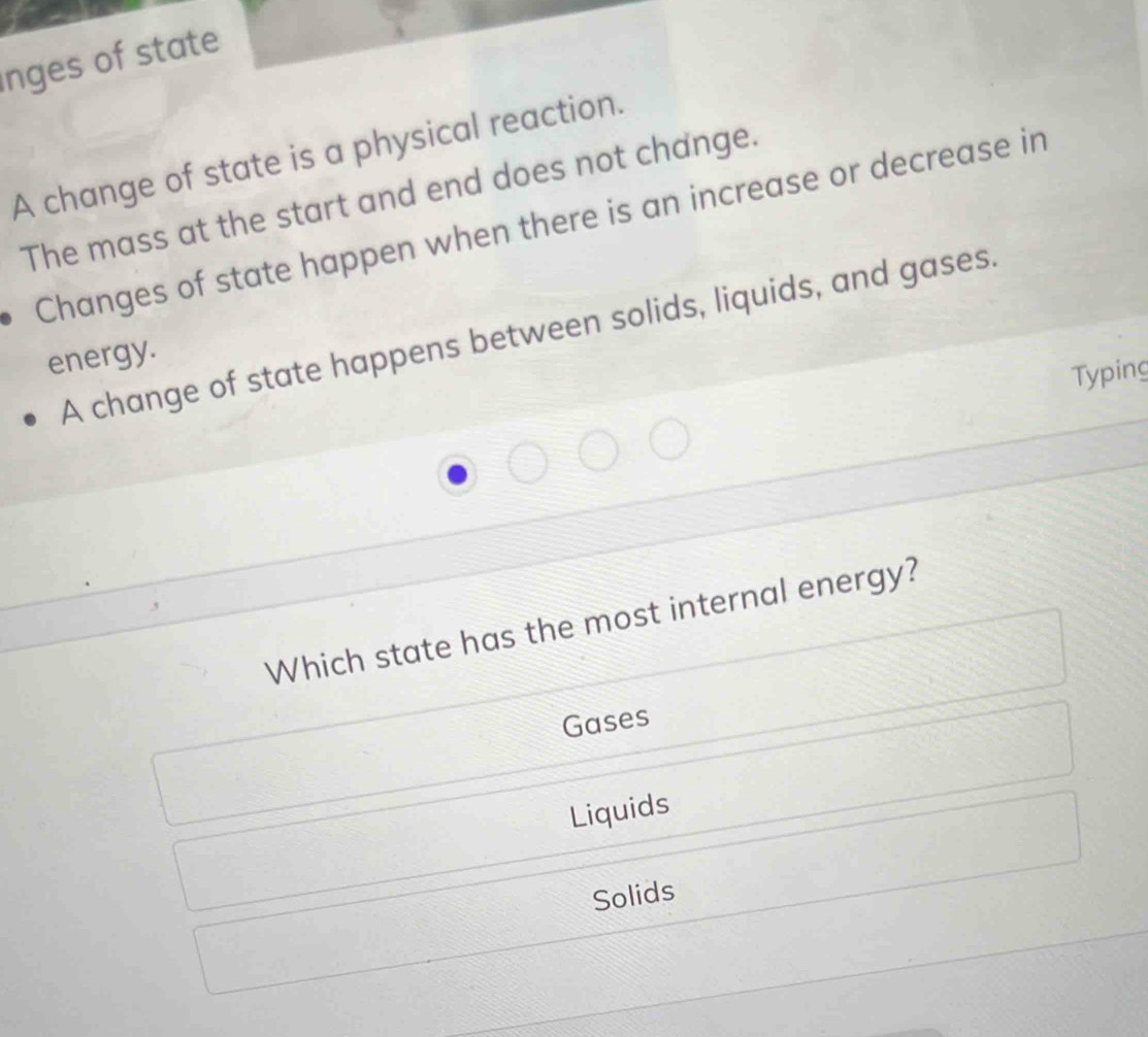 nges of state
A change of state is a physical reaction.
The mass at the start and end does not change.
Changes of state happen when there is an increase or decrease in
A change of state happens between solids, liquids, and gases.
energy.
Typing
Which state has the most internal energy?
Gases
Liquids
Solids