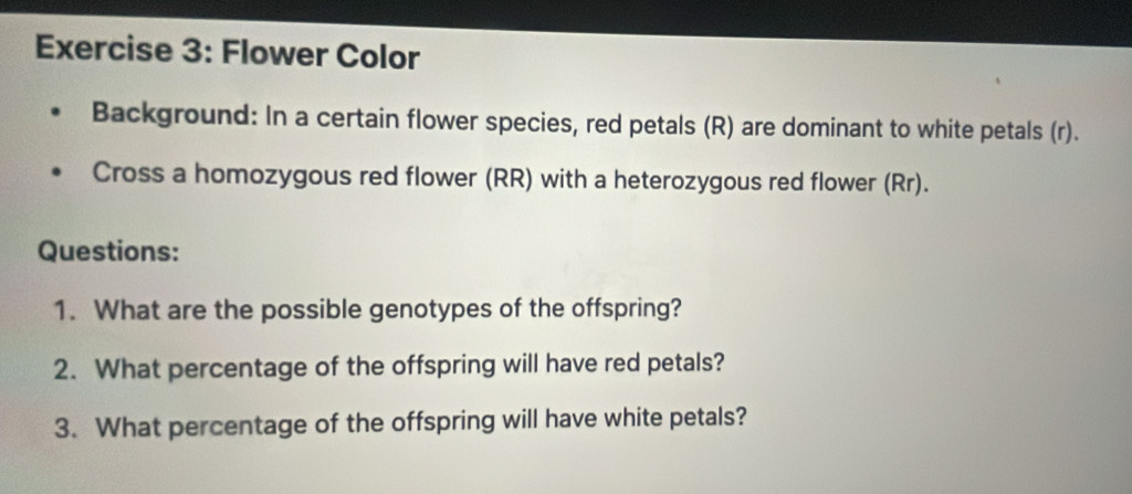 Flower Color 
Background: In a certain flower species, red petals (R) are dominant to white petals (r). 
Cross a homozygous red flower (RR) with a heterozygous red flower (Rr). 
Questions: 
1. What are the possible genotypes of the offspring? 
2. What percentage of the offspring will have red petals? 
3. What percentage of the offspring will have white petals?