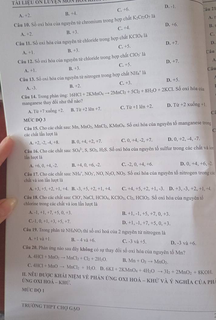 Tài liệu ôn luyện môn D. -1.
A. +2. B. +4. C. +6.
Câu 21
Câu 10. Số oxi hóa của nguyên tử chromium trong hợp chất K_2Cr_2O_7la A. r
D. +6. B. 
A. +2. B. +3. C. +4.
Câu 11. Số oxi hóa của nguyên tử chloride trong hợp chất KClO_4 là
C.
A. +1. B. +3. C. +5. D. +7. D.
Câu
Câu 12. Số oxi hóa của nguyên tử chloride trong hợp chất ClO_3· 1
A. +1. B. +3. C. +5. D. +7.
A
Câu
Câu 13. Số oxi hóa của nguyên tử nitrogen trong hợp chất NH_4^(+ là
A. -3. B. +2. C. +3. D. +5.
 
Câu 14. Trong phản ứng: 16HCl+2KMnO_4)to 2MnCl_2+5Cl_2+8H_2O+2KCl. Số oxi hóa của
manganese thay đổi như thế nào?
A. Tir+7xuhat ong+2. B. Tir+21en+7. C. Tir+11hat en+2. D. Tir+2 xuống +1.
C
MỨC ĐQ 3
Câu 15. Cho các chất sau: Mn, MnO_2, MnCl 2, KMnO₄. Số oxi hóa của nguyên tố manganese trong
các chất lần lượt là C
A. +2, -2, -4, +8. B. 0, +4, +2, +7. C. 0,+4,-2,+7. D. 0, +2, -4-7; ,
Câu 16. Cho các chất sau: SO_4^((2-),S,SO_2),H_2S Số oxi hóa của nguyên tố sulfur trong các chất và ion
lần lượt là
A. +6, 0, +4, -2. B. +4, 0, +6, -2. C. -2, 0, +4, +6. D. 0,+4,+6,-2
Câu 17. Cho các chất sau: NH_4^(+,NO_3^-,NO,N_2)O,NO_2 , Số oxi hóa của nguyên tố nitrogen trong các
chất và ion lần lượt là
A. +3, +5, +2, +1, +4. B. -3, +5, +2, +1, +4. C. +4, +5, +2, +1, -3. . D. +3, -3, +2, +1, +4.
Câu 18. Cho các chất sau: ClO^-,NaCl,HClO_4,KClO_3,Cl_2,HClO_2. Số oxi hóa của nguyên tổ
chlorine trong các chất và ion lần lượt là
A. -1, +1, +7, +5, 0, +3. B. +1, -1, +5, +7, 0, +3.
C.-1, 0, +1, +3, +5, +7. D. +1, -1, +7, +5, 0, +3.
Câu 19. Trong phân tử NH_4NO_3 thì số oxi hoá của 2 nguyên tử nitrogen là
A. +1va +1. B. -4va+6. C. -3va+5. D. -3 và +6.
Câu 20. Phản ứng nào sau đây không có sự thay đổi số oxi hóa của nguyên tố Mn?
A. 4HCl+MnO_2to MnCl_2+Cl_2+2H_2O. B. Mn+O_2to MnO_2.
C. 4HCl+MnOto MnCl_2+H_2O.D.6KI+2KMnO_4+4H_2Oto 3I_2+2MnO_2+8KOH.
II. nêu được khái niệm vẻ phản ứng oxi hoá - khử và Ý nghĩa của phá
Ứng oxi hoá - khử.
MƯC ĐQ 1
trường THPT Chợ gạO