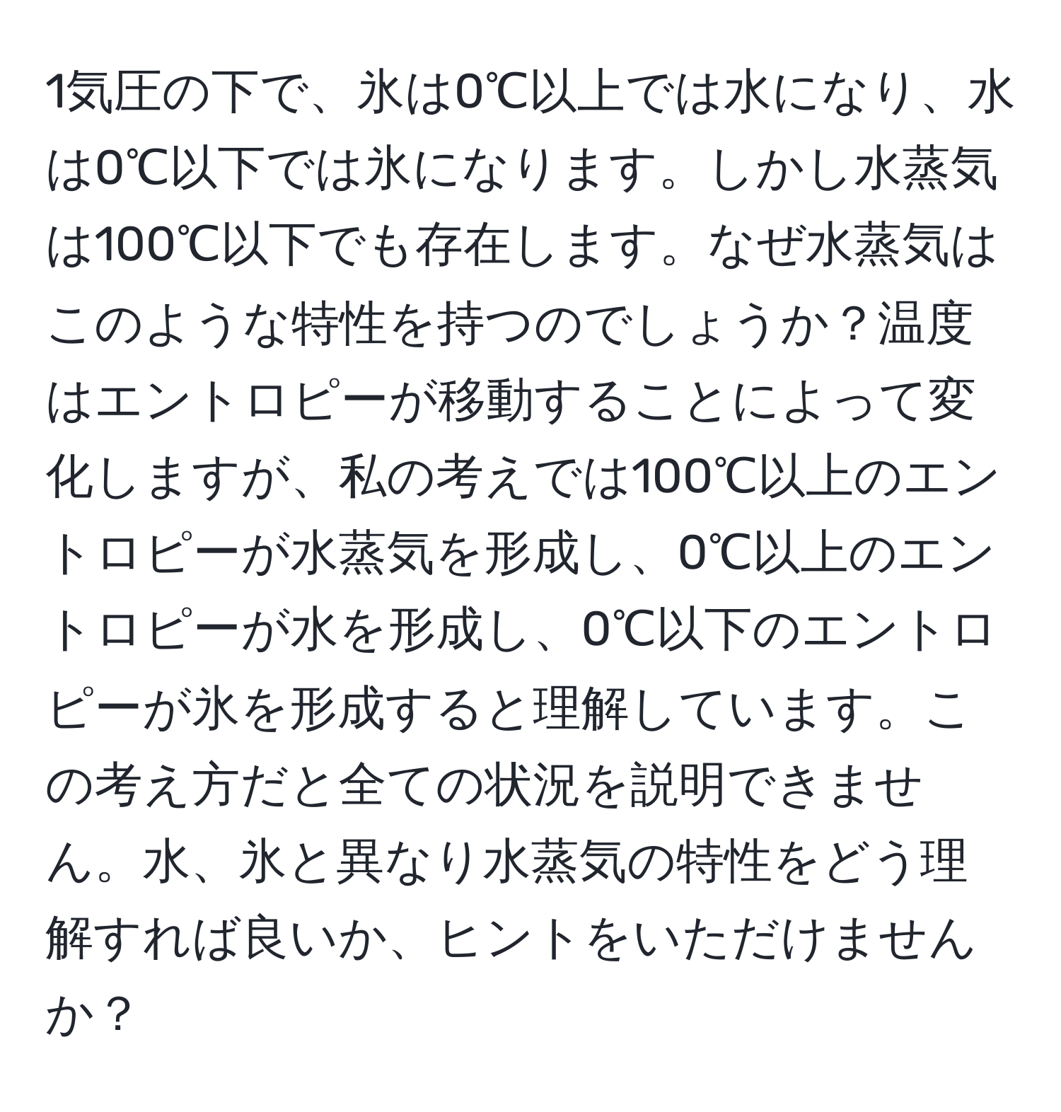 1気圧の下で、氷は0℃以上では水になり、水は0℃以下では氷になります。しかし水蒸気は100℃以下でも存在します。なぜ水蒸気はこのような特性を持つのでしょうか？温度はエントロピーが移動することによって変化しますが、私の考えでは100℃以上のエントロピーが水蒸気を形成し、0℃以上のエントロピーが水を形成し、0℃以下のエントロピーが氷を形成すると理解しています。この考え方だと全ての状況を説明できません。水、氷と異なり水蒸気の特性をどう理解すれば良いか、ヒントをいただけませんか？