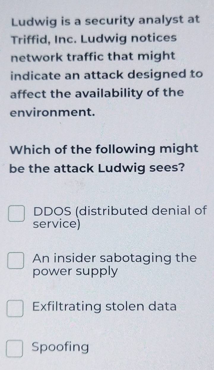 Ludwig is a security analyst at
Triffid, Inc. Ludwig notices
network traffic that might
indicate an attack designed to
affect the availability of the
environment.
Which of the following might
be the attack Ludwig sees?
DDOS (distributed denial of
service)
An insider sabotaging the
power supply
Exfiltrating stolen data
Spoofing