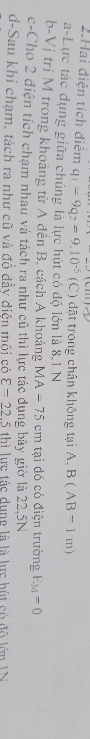 (111) 
2.Hai điện tích điểm q_1=9q_2=9.10^(-5)(C) đặt trong chân không tại A, B(AB=1m)
a-Lực tác dụng giữa chúng là lực hút có độ lớn là 8,1 N
b-Vị trí M trong khoảng từ A đến B, cách A khoảng MA=75cm tại đó có điện trường E_M=0
c-Cho 2 điện tích chạm nhau và tách ra như cũ thì lực tác dụng bây giờ là 22,5N
d-Sau khi chạm, tách ra như cũ và đồ đầy điện môi có varepsilon =22.5 th ì lực tác dụng là là lực hút có đô lớn IN