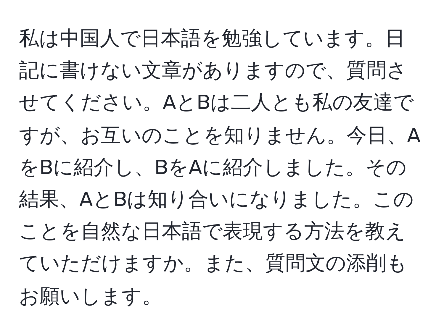 私は中国人で日本語を勉強しています。日記に書けない文章がありますので、質問させてください。AとBは二人とも私の友達ですが、お互いのことを知りません。今日、AをBに紹介し、BをAに紹介しました。その結果、AとBは知り合いになりました。このことを自然な日本語で表現する方法を教えていただけますか。また、質問文の添削もお願いします。