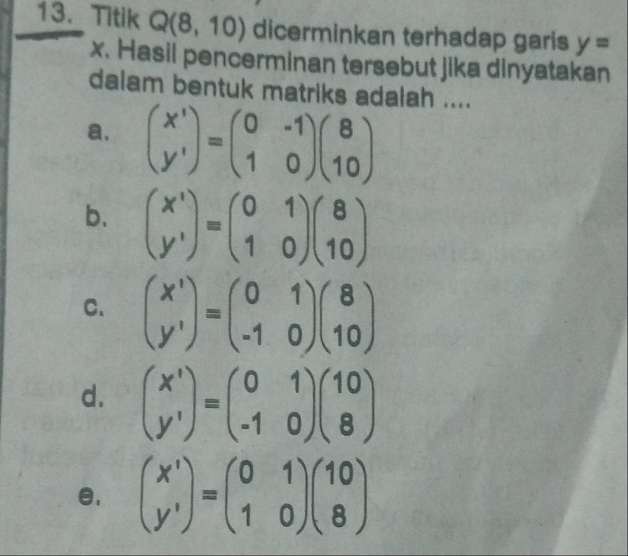 Titik Q(8,10) dicerminkan terhadap garis y=
x. Hasil pencerminan tersebut jika dinyatakan
dalam bentuk matriks adalah ....
a. beginpmatrix x' y'endpmatrix =beginpmatrix 0&-1 1&0endpmatrix beginpmatrix 8 10endpmatrix
b. beginpmatrix x^1 y^1endpmatrix =beginpmatrix 0&1 1&0endpmatrix beginpmatrix 8 10endpmatrix
C. beginpmatrix x' y'endpmatrix =beginpmatrix 0&1 -1&0endpmatrix beginpmatrix 8 10endpmatrix
d. beginpmatrix x' y'endpmatrix =beginpmatrix 0&1 -1&0endpmatrix beginpmatrix 10 8endpmatrix
e, beginpmatrix x^1 y^1endpmatrix =beginpmatrix 0&1 1&0endpmatrix beginpmatrix 10 8endpmatrix