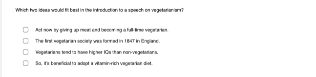 Which two ideas would fit best in the introduction to a speech on vegetarianism?
Act now by giving up meat and becoming a full-time vegetarian.
The first vegetarian society was formed in 1847 in England.
Vegetarians tend to have higher IQs than non-vegetarians.
So, it's beneficial to adopt a vitamin-rich vegetarian diet.