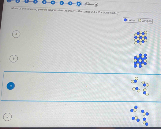 5 6
1
Which of the following particle diagrams best represents the compound sulfur dioxide (SO_2) ?
Sulfur Oxygen
A
B
D