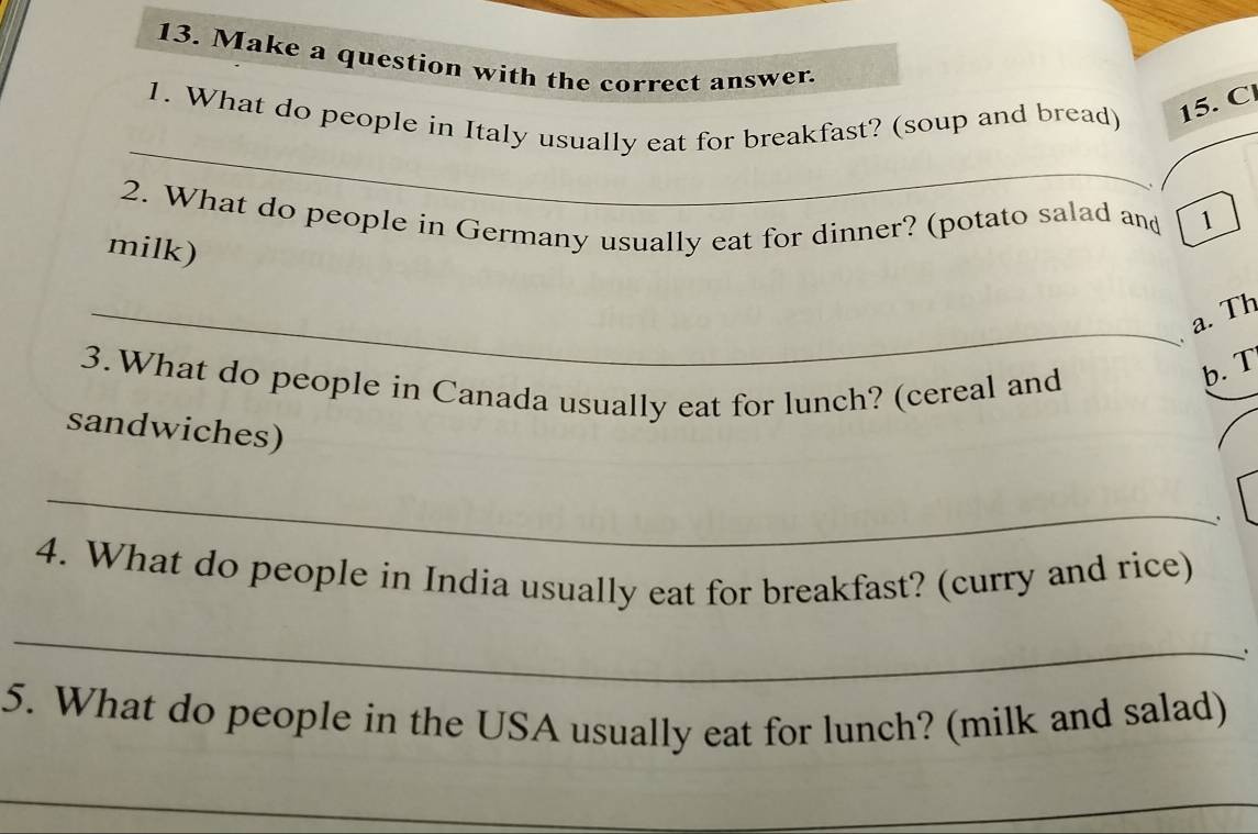 Make a question with the correct answer. 
_ 
1. What do people in Italy usually eat for breakfast? (soup and bread) 15. C. 
2. What do people in Germany usually eat for dinner? (potato salad and 1
milk) 
_a. Th 
3.What do people in Canada usually eat for lunch? (cereal and 
b. T 
sandwiches) 
_ 
、 
4. What do people in India usually eat for breakfast? (curry and rice) 
_ 
. 
5. What do people in the USA usually eat for lunch? (milk and salad) 
_