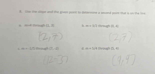 Use the slope and the given point to determine a second point that is on the line.
z m=4 through (1,3) b. m=3/2 through (0,4)
C m=-1/5 through (7,-2) d. m=5/4 through (5,4)