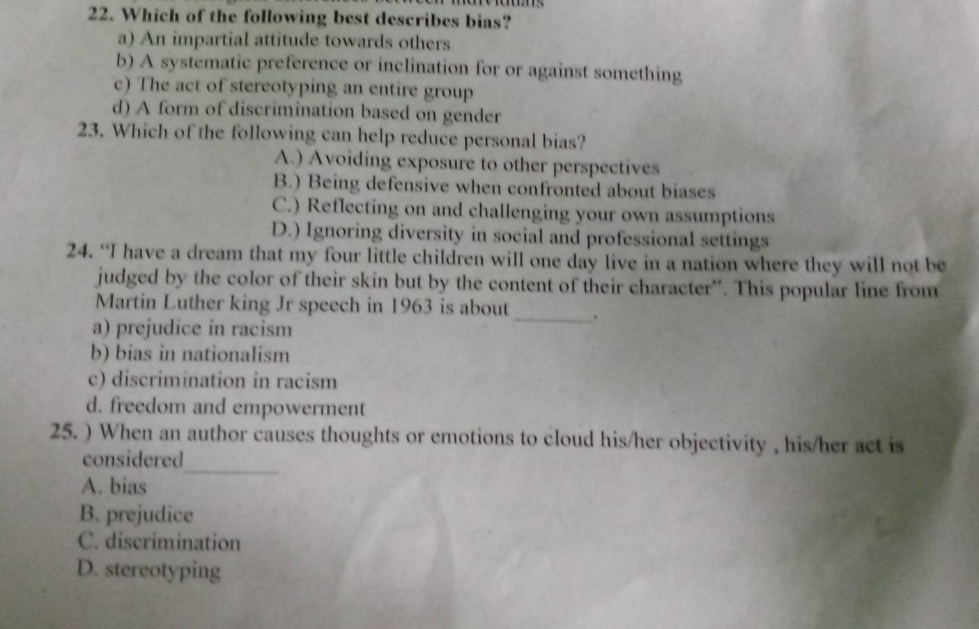 Which of the following best describes bias?
a) An impartial attitude towards others
b) A systematic preference or inclination for or against something
c) The act of stereotyping an entire group
d) A form of discrimination based on gender
23. Which of the following can help reduce personal bias?
A.) Avoiding exposure to other perspectives
B.) Being defensive when confronted about biases
C.) Reflecting on and challenging your own assumptions
D.) Ignoring diversity in social and professional settings
24. “I have a dream that my four little children will one day live in a nation where they will not be
judged by the color of their skin but by the content of their character”. This popular line from
Martin Luther king Jr speech in 1963 is about
_.
a) prejudice in racism
b) bias in nationalism
c) discrimination in racism
d. freedom and empowerment
25. ) When an author causes thoughts or emotions to cloud his/her objectivity , his/her act is
_
considered
A. bias
B. prejudice
C. discrimination
D. stereotyping