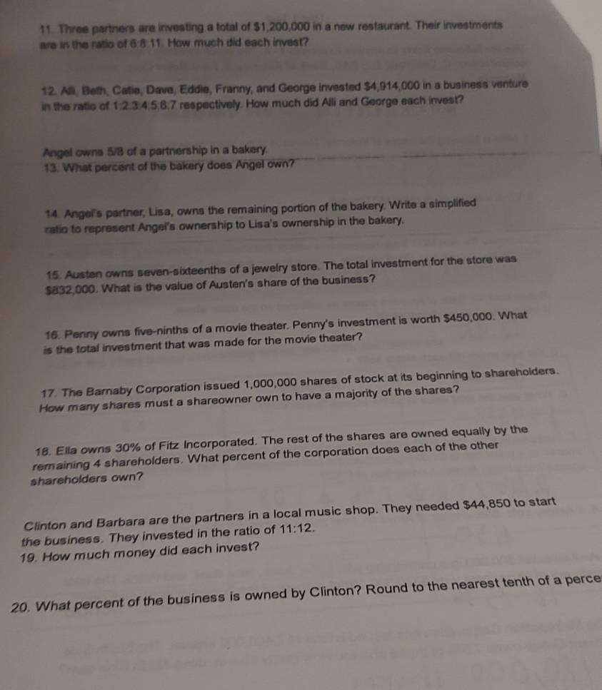 Three partners are investing a total of $1,200,000 in a new restaurant. Their investments 
are in the ratio of 6:8:11. How much did each invest? 
12. Alli, Beth, Catie, Dave, Eddie, Franny, and George invested $4,914,000 in a business venture 
in the ratio of 1:2:③:4:5:8:7 respectively. How much did Alli and George each invest? 
Angel owns 5/8 of a partnership in a bakery. 
13. What percent of the bakery does Angel own? 
14. Angel's partner, Lisa, owns the remaining portion of the bakery. Write a simplified 
ratio to represent Angel's ownership to Lisa's ownership in the bakery. 
15. Austen owns seven-sixteenths of a jewelry store. The total investment for the store was
$832,000. What is the value of Austen's share of the business? 
16. Penny owns five-ninths of a movie theater. Penny's investment is worth $450,000. What 
is the total investment that was made for the movie theater? 
17. The Barnaby Corporation issued 1,000,000 shares of stock at its beginning to shareholders. 
How many shares must a shareowner own to have a majority of the shares? 
18. Ella owns 30% of Fitz Incorporated. The rest of the shares are owned equally by the 
remaining 4 shareholders. What percent of the corporation does each of the other 
shareholders own? 
Clinton and Barbara are the partners in a local music shop. They needed $44,850 to start 
the business. They invested in the ratio of 11:12. 
19. How much money did each invest? 
20. What percent of the business is owned by Clinton? Round to the nearest tenth of a perce