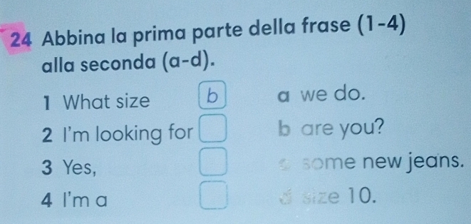 Abbina la prima parte della frase (1-4)
alla seconda (a-d).
1 What size b a we do.
2 I'm looking for □ b are you?
3 Yes, some new jeans.
4 I'm a d size 10.