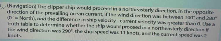 (Navigation) The clipper ship would proceed in a northeasterly direction, in the opposite 
direction of the prevailing ocean current, if the wind direction was between 100° and 280°
(0°=North) , and the difference in ship velocity - current velocity was greater than 0. Use a 
truth table to determine whether the ship would proceed in a northeasterly direction if 
the wind direction was 290° , the ship speed was 11 knots, and the current speed was 2
knots.