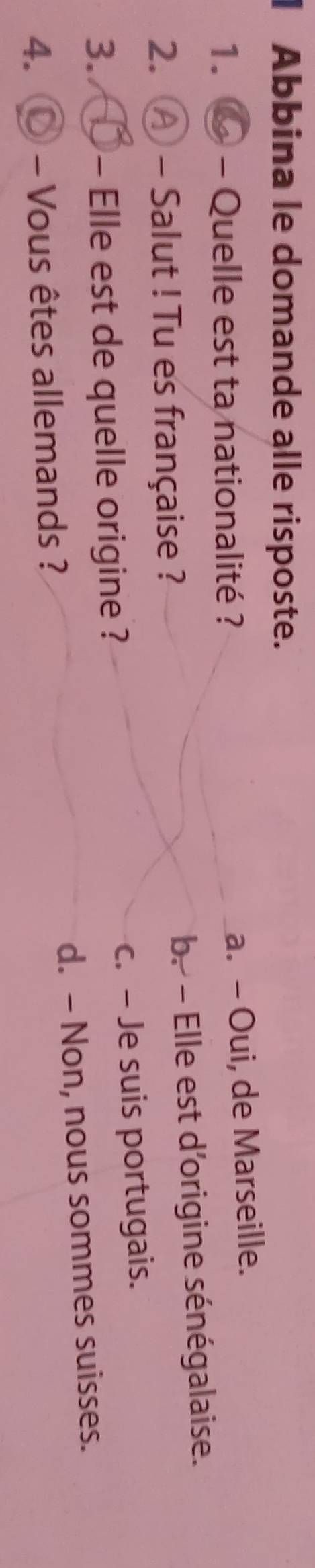 Abbina le domande alle risposte.
1. - Quelle est ta nationalité ?
a. - Oui, de Marseille.
2. A - Salut ! Tu es française ? b. - Elle est d'origine sénégalaise.
3. 10 Elle est de quelle origine ? c. - Je suis portugais.
4. - Vous êtes allemands ? d. - Non, nous sommes suisses.