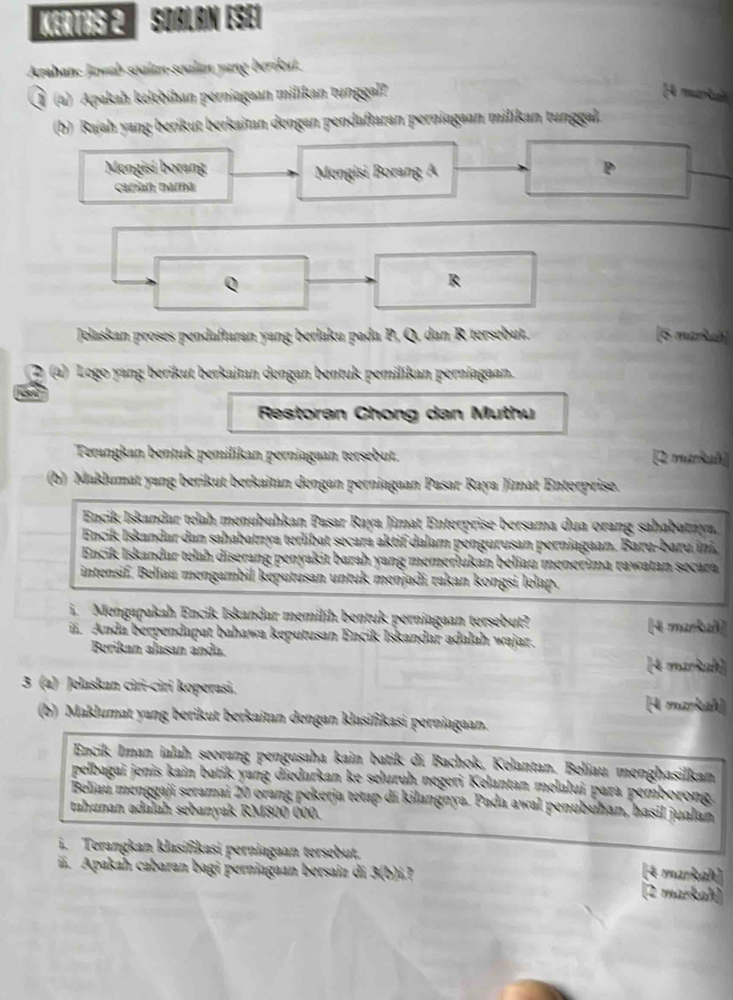 KErtas 2 Soalán esei
Arahanc Jawab soalın-soalán yang berikut.
Ö (4) Apakah kelchihan perniagaan milikan tunggal?  muria
(b) Rajah yang berikut berkaitan dengan pendaftaran perniagaan milikan tunggal.
Mengisi borang Mengisi Borang A
carían nara
Q
R
Jelaskan proses pendaftaran yang berlaku pada P, Q, dan R tersebut. [6 markeh]
(a) Logo yang berikut berkaitan dengan bentuk pemilikan perniagaan.
Restoran Chong dan Muthu
Terangkan bentuk pemilikan perniagaan tersebut. (2 markah
(b) Maklumat yang berikut berkaitan dengan perniagaan Pasar Raya Jimat Enterprise.
Encik Iskandar telah menubuhkan Pasar Raya Jimat Enterprise bersama dua orang sahabatnya.
Encik Iskandar dan sahabatnya terlibat secara aktif dalam pengurusan perniagaan. Baru-baru ini,
Encik Iskandar telah dīserang penyakit barah yang memerlukan beliau menerima rawatan secara
intensif. Belíau mengambil keputusan untuk menjadi rakan kongsi lelap.
i. Mengapakah Encik Iskandar memilih bentuk perniagaan tersebut? (4 markuñ)
ii. Anda berpendapat bahawa keputusan Encik Iskandar adalah wajar.
Berikan alasan anda. [4 markah]
3 (a) Jelaskan ciri-ciri koperasi.
[A markah]
(b) Maklumat yang berikut berkaitan dengan klasifikasi perniagaan.
Encik Iman ialah seorang pengusaha kain batik di Bachok, Kelantan. Beliau menghasilkan
pelbagai jenis kain batik yang diedarkan ke seluruh negeri Kelantan melalui para pemborong.
Beliau menggaji seramai 20 orang pekerja tetap di kilangnya. Pada awal penubuhan, hasil jualan
tahunan adalah sebanyak RM800 000.
i. Terangkan klasifikasi perniagaan tersebut.
(4 markah)
iii. Apakah cabaran bagi perniagaan bersaiz di 3(b)i (2 markah)