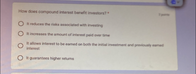 How does compound interest benefit investors? * 7 pume
It reduces the risks associated with investing
It increases the amount of interest paid over time
It allows interest to be eamed on both the initial investment and previously eamed
interest
It guarantees higher returns