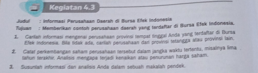 Kegiatan 4.3 
Judul : Informasi Perusahaan Daerah di Bursa Efek Indonesia 
Tujuan : Memberikan contoh perusahaan daerah yang terdaftar di Bursa Efek Indonesia. 
1. Carilah informasi mengenai perusahaan provinsi tempat tinggal Anda yang terdaftar di Bursa 
Efek Indonesia. Bila tidak ada, carilah perusahaan dari provinsi tetangga atau provinsi lain. 
2. Catat perkembangan saham perusahaan tersebut dalam jangka waktu tertentu, misalnya lima 
tahun terakhir. Analisis mengapa terjadi kenaikan atau penurunan harga saham. 
3. Susunlah informasi dan analisis Anda dalam sebuah makalah pendek.