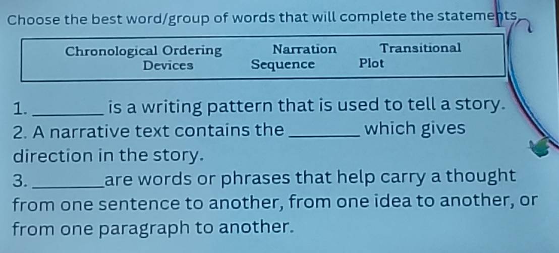 Choose the best word/group of words that will complete the statements
Chronological Ordering Narration Transitional
Devices Sequence Plot
1._ is a writing pattern that is used to tell a story.
2. A narrative text contains the _which gives
direction in the story.
3._ are words or phrases that help carry a thought 
from one sentence to another, from one idea to another, or
from one paragraph to another.