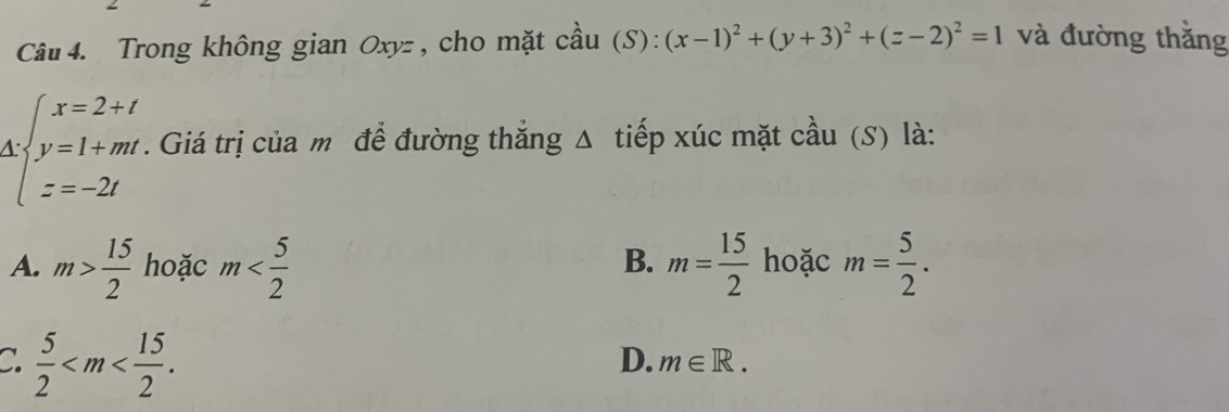 Trong không gian Oxyz , cho mặt cầu (S): (x-1)^2+(y+3)^2+(z-2)^2=1 và đường thăng
beginarrayl x=2+t y=1+mt z=-2tendarray.. Giá trị của m để đường thắng Δ tiếp xúc mặt cầu (S) là:
A. m> 15/2  hoặc m m= 15/2  hoặc m= 5/2 . 
B.
C.  5/2  .
D. m∈ R.