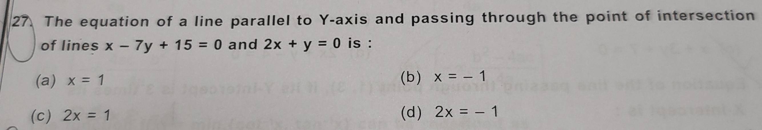 The equation of a line parallel to Y-axis and passing through the point of intersection
of lines x-7y+15=0 and 2x+y=0 is :
(a) x=1 (b) x=-1
(c) 2x=1 (d) 2x=-1