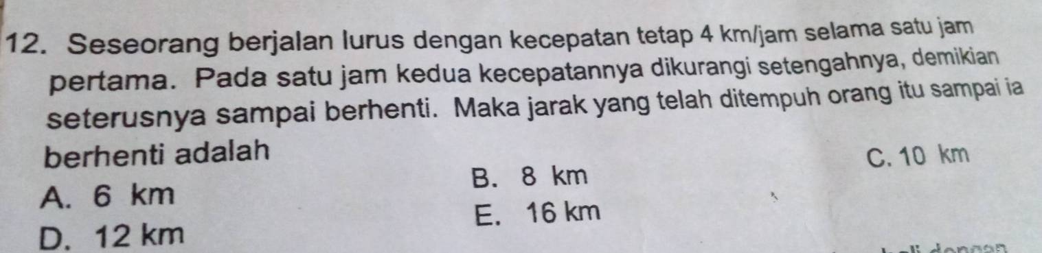 Seseorang berjalan lurus dengan kecepatan tetap 4 km/jam selama satu jam
pertama. Pada satu jam kedua kecepatannya dikurangi setengahnya, demikian
seterusnya sampai berhenti. Maka jarak yang telah ditempuh orang itu sampai ia
berhenti adalah C. 10 km
B. 8 km
A. 6 km
E. 16 km
D. 12 km