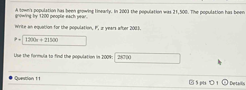 A town's population has been growing linearly. In 2003 the population was 21,500. The population has been 
growing by 1200 people each year. 
Write an equation for the population, P, x years after 2003.
P= 1200x+21500
Use the formula to find the population in 2009: 28700
Question 11 5 ptsつ 1 Details