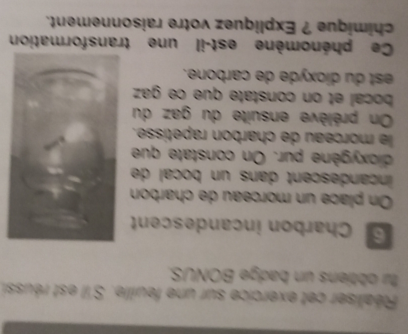 Réaliser cet exercice sur une feuille. S'il est réussi, 
fu obtiens un badge BONUS. 
S Charbon incandescent 
On place un morceau de charbon 
inçandescent dans un bocal de 
dioxygène pur. On constate que 
le morceau de charbon rapetisse. 
On prélève ensuite du gaz du 
bocal et on constate que ce gaz 
est du dioxyde de carbone. 
Ce phénomène est-il une transformation 
chimique ? Expliquez votre raisonnement.
