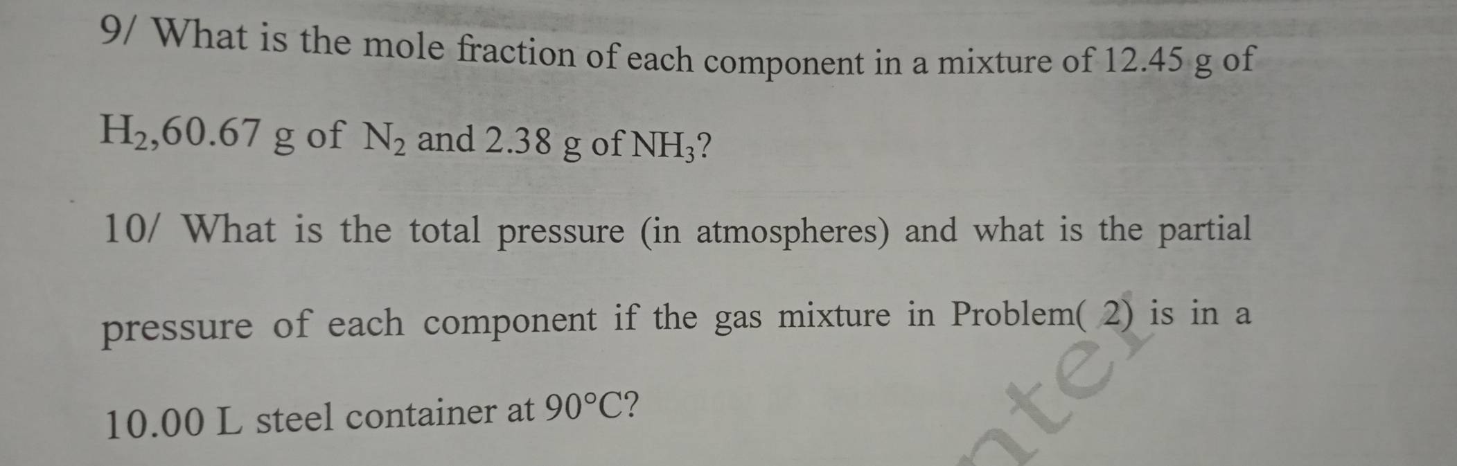 9/ What is the mole fraction of each component in a mixture of 12.45 g of
H_2, 60.67g of N_2 and 2.38 g of NH_3 2 
10/ What is the total pressure (in atmospheres) and what is the partial 
pressure of each component if the gas mixture in Problem( 2) is in a
10.00 L steel container at 90°C 7