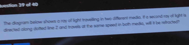 Juestion 39 of 40 
The diagram below shows a ray of light travelling in two different media, if a second ray of light is 
directed along dotted line 2 and travels at the same speed in both medio, will it be retracted?