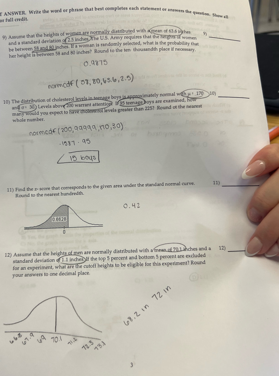 ANSWER, Write the word or phrase that best completes each statement or answers the question. Show all 
or full credit. 
9) Assume that the heights of women are normally distributed with a mean of 63.6 inches 9)_ 
and a standard deviation of 2.5 inches. The U.S. Army requires that the heights of women 
be between 58 and 80 inches. If a woman is randomly selected, what is the probability that 
her height is between 58 and 80 inches? Round to the ten· thousandth place if necessary. 
10) The distribution of cholesterol levels in teenage boys is approximately normal with mu =170 10)_ 
ar dsigma :30. Levels above 200 warrant attention. If 95 teenage boys are examined, how 
many would you expect to have cholesterol levels greater than 225? Round ot the nearest 
whole number. 
11) Find the z - score that corresponds to the given area under the standard normal curve. 11)_ 
Round to the nearest hundredth. 
12) Assume that the heights of men are normally distributed with a mean of 70.1 inches and a 12)_ 
standard deviation of 1.1 inches. If the top 5 percent and bottom 5 percent are excluded 
for an experiment, what are the cutoff heights to be eligible for this experiment? Round 
your answers to one decimal place. 
3