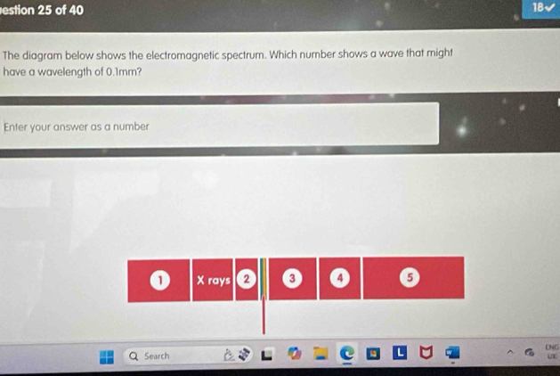 estion 25 of 40 18 
The diagram below shows the electromagnetic spectrum. Which number shows a wave that might 
have a wavelength of 0.1mm? 
Enter your answer as a number
1 X rays 2 ③ 5
UNG 
Search UK