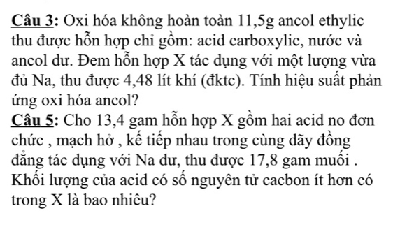 Oxi hóa không hoàn toàn 11,5g ancol ethylic 
thu được hỗn hợp chi gồm: acid carboxylic, nước và 
ancol dư. Đem hỗn hợp X tác dụng với một lượng vừa 
đủ Na, thu được 4,48 lít khí (đktc). Tính hiệu suất phản 
ứng oxi hóa ancol? 
Câu 5: Cho 13,4 gam hỗn hợp X gồm hai acid no đơn 
chức , mạch hở , kể tiếp nhau trong cùng dãy đồng 
đăng tác dụng với Na dư, thu được 17,8 gam muối . 
Khối lượng của acid có số nguyên tử cacbon ít hơn có 
trong X là bao nhiêu?