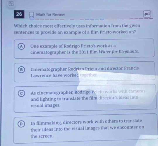 for Review
Which choice most effectively uses information from the given
sentences to provide an example of a film Prieto worked on?
A ) One example of Rodrigo Prieto's work as a
cinematographer is the 2011 film Water for Elephants.
B Cinematographer Rodrigo Prieto and director Francis
Lawrence have worked together
c As cinematographer, Rodrigo Prieto works with cameras
and lighting to translate the film director's ideas into
visual images.
D In filmmaking, directors work with others to translate
their ideas into the visual images that we encounter on
the screen.