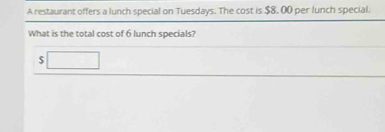 A restaurant offers a lunch special on Tuesdays. The cost is $8. 00 per lunch special. 
What is the total cost of 6 lunch specials?
$□