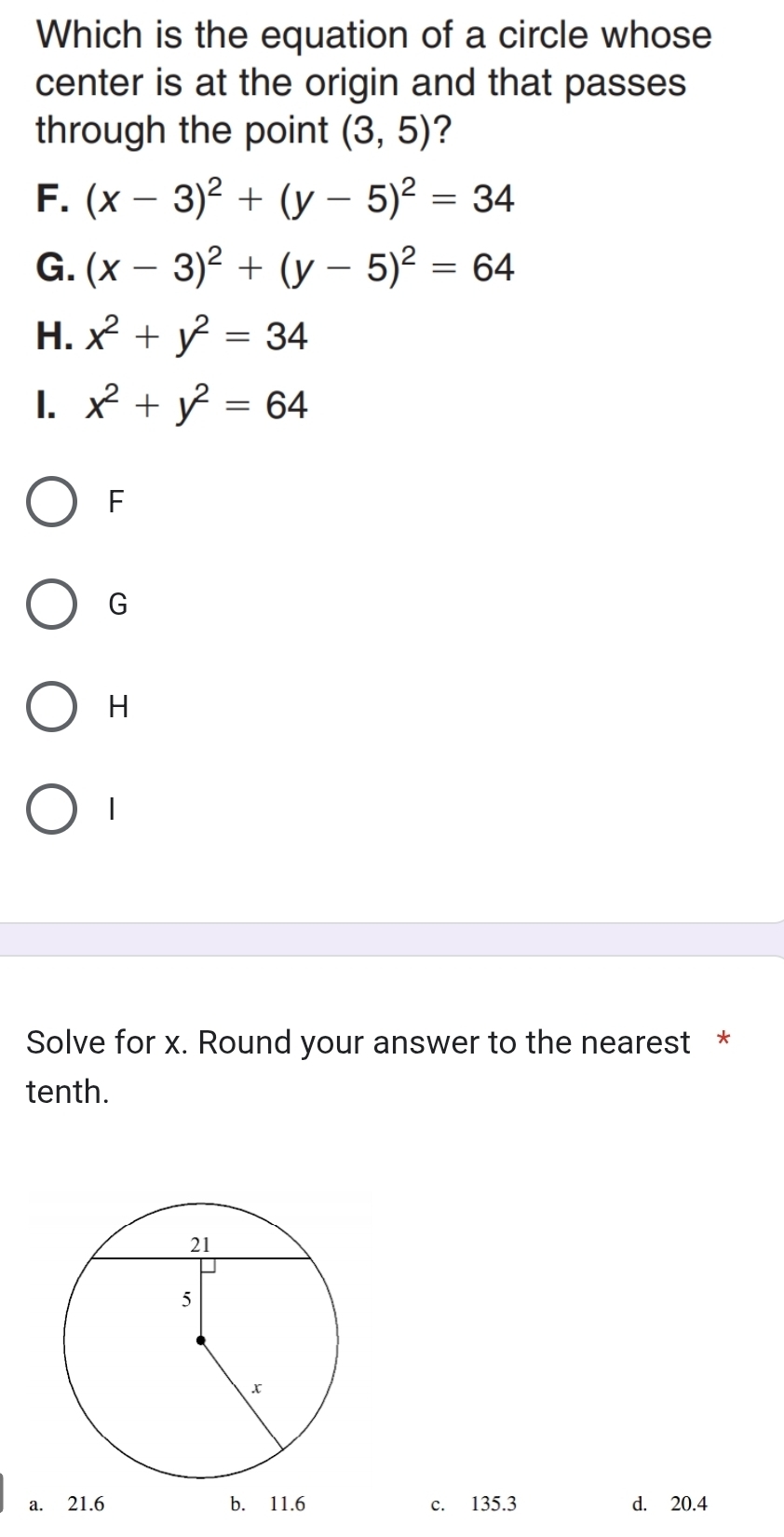 Which is the equation of a circle whose
center is at the origin and that passes
through the point (3,5) ?
F. (x-3)^2+(y-5)^2=34
G. (x-3)^2+(y-5)^2=64
H. x^2+y^2=34
1. x^2+y^2=64
F
G
H
1
Solve for x. Round your answer to the nearest *
tenth.
a. 21.6 b. 11.6 c. 135.3 d. 20.4