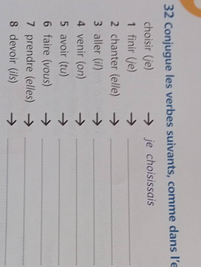 Conjugue les verbes suivants, comme dans I’e 
choisir (je) je choisissais 
1 finir (je) 
_ 
2 chanter (elle)_ 
3 aller (i/) 
_ 
4 venir (on) 
_ 
5 avoir (tu) 
_ 
6 faire (vous)_ 
7 prendre (elles)_ 
8 devoir (i/s) 
_