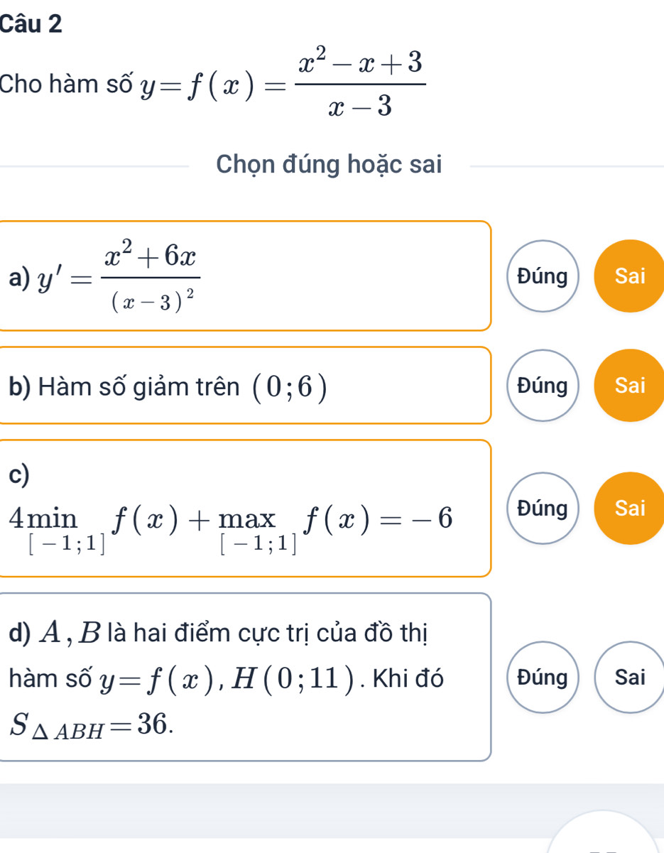 Cho hàm số y=f(x)= (x^2-x+3)/x-3 
Chọn đúng hoặc sai
a) y'=frac x^2+6x(x-3)^2 Đúng Sai
b) Hàm số giảm trên (0;6) Đúng Sai
c)
4min_[-1;1]f(x)+max_[-1;1]f(x)=-6
Đúng Sai
d) A , B là hai điểm cực trị của đồ thị
hàm số y=f(x), H(0;11). Khi đó Đúng Sai
S_△ ABH=36.