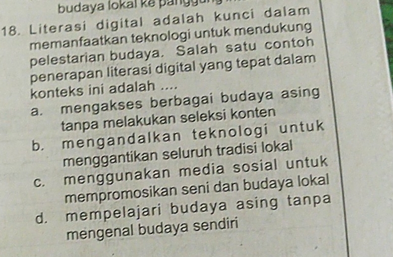 budaya lokal ke panggu 
18. Literasi digital adalah kunci dalam
memanfaatkan teknologi untuk mendukung
pelestarian budaya. Salah satu contoh
penerapan literasi digital yang tepat dalam
konteks ini adalah ....
a. mengakses berbagai budaya asing
tanpa melakukan seleksi konten
b. mengandalkan teknologi untuk
menggantikan seluruh tradisi lokal
c. menggunakan media sosial untuk
mempromosikan seni dan budaya lokal
d. mempelajari budaya asing tanpa
mengenal budaya sendiri