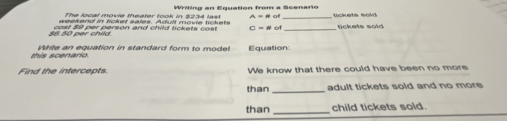 Writing an Equation from a Scenario 
The local movie theater took in $234 last A=!= UNK>=!= UNK>IJ of _tickets sold 
weekend in ticket sales. Adult movie tickets 
cost $9 per person and child tickets cost C=!= t of
$6.50 per child. _tickets sold 
Write an equation in standard form to model 
this scenario. Equation: 
Find the intercepts. We know that there could have been no more 
than _adult tickets sold and no more 
than _child tickets sold.